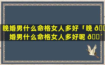 晚婚男什么命格女人多好「晚 🐬 婚男什么命格女人多好呢 🐴 」